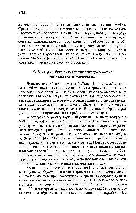 А вот факт, характеризующий решение данного вопроса в XVI в. Когда французский король Генрих II получил на турнире удар копьем в глаз, врачи подвергли точно такому же ранению четверых приговоренных преступников, чтобы иметь возможность изучить их раны. Основоположник анатомии Андреас Везалии (1514-1564) свои исследования на трупах постоянно подтверждал опытами на живых животных. При этом он специально оговаривался, что, подчиняясь диктату церкви (“ради наших богословов”), вивисекции можно проводить лишь на бессловесных животных. Он ясно сознавал, что, несмотря на сходство мозга человека и животных, использование в вивисекциях только последних ограничивает возможности науки.