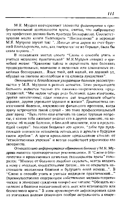 Отношение к безнадежным умирающим больным рассматривается у М.Я. Мудрова в разных аспектах. Тема умирающего больного является частью его клинико-теоретических представлений: “Мы видим четыре рода болезней: одни излечимы, другие неизлечимы; одни полезны для поддержания общего здравия, другие угрожают здравию и жизни”. Диагностика неизлечимой болезни, определение фатального прогноза, когда врачу встречается такой случай - это тоже профессиональный долг врача : “Будь готов еще отвечать на самые трудные вопросы, с коими тебя ожидают родные его в другой комнате, на вопросы: об исходе болезни, о близкой опасности, или о предстоящей смерти”. Близким больного это нужно, “дабы йри предстоящей опасности исподволь готовились и думали о будущем своем жребии”. А врача правильное предсказание спасает от “семейственных упреков” и всегда содействует упрочению его авторитета.