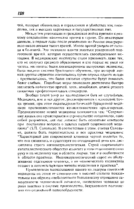 Вообще такой упор на коллективизм был не случайным. Медицина, как и все другое, рассматривается с классовой точки зрения; при этом индивидуалистической буржуазной медицине противопоставляется коллективистская пролетарская. Предназначение новой медицины понимается так: “Сохранение живых сил пролетариата и строительство социализма, само собой разумеется, для нас должны быть основным компасом при постановке вопроса о задачах нашей современной медицины” (З.П. Соловьев). В соответствии с этим, считал Соловьев, должна быть переосмыслена и вся практика медицины: “Характерной для современной клиники чертой является то, что она сложилась и существует по сегодняшний день как дисциплина строго индивидуалистическая. Строй современного капиталистического общества налагает в этом отношении свою руку и на медицину как в области теории, так и в особенности в области практики. Индивидуалистический спрос на обслуживание отдельного человека, а не человеческого коллектива создает и соответствующие методы мышления и практики”.