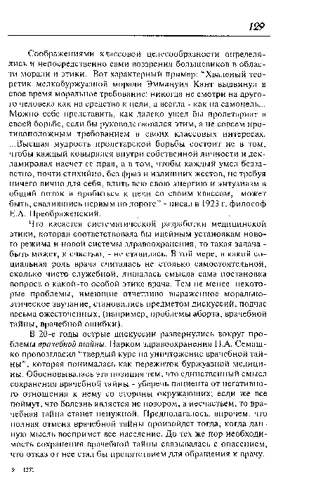 Что касается систематической разработки медицинской этики, которая соответствовала бы идейным установкам нового режима и новой системы здравоохранения, то такая задача -быть может, к счастью, - не ставилась. В той мере, в какой социальная роль врача считалась не столько самостоятельной, сколько чисто служебной, лишалась смысла сама постановка вопроса о какой-то особой этике врача. Тем не менее некоторые проблемы, имеющие отчетливо выраженное морально-этическое звучание, становились предметом дискуссий, подчас весьма ожесточенных, (например, проблемы аборта, врачебной тайны, врачебной ошибки).