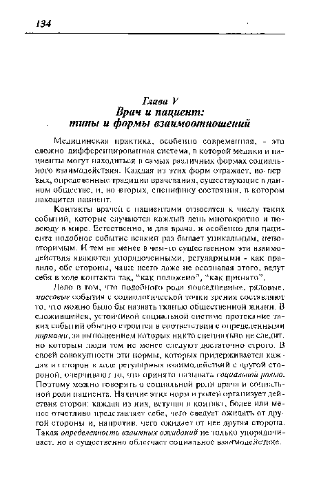 Дело в том, что подобного рода повседневные, рядовые, массовые события с социологической точки зрения составляют то, что можно было бы назвать тканью общественной жизни. В сложившейся, устойчивой социальной системе протекание таких событий обычно строится в соответствии с определенными нормами, за выполнением которых никто специально не следит, но которым люди тем не менее следуют достаточно строго. В своей совокупности эти нормы, которых придерживается каждая из сторон в ходе регулярных взаимодействий с другой стороной, очерчивают то, что принято называть социальной ролью. Поэтому можно говорить о социальной роли врача и социальной роли пациента. Наличие этих норм и ролей организует действия сторон: каждая из них, вступая в контакт, более или менее отчетливо представляет себе, чего следует ожидать от другой стороны и, напротив, чего ожидает от нее другая сторона. Такая определенность взаимных ожиданий не только упорядочивает, но и существенно облегчает социальное взаимодействие.