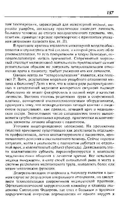 Однако всегда ли “деперсонализация” является, как полагает Р. Витч, результатом морально ущербного отношения медика к больному? Дело в том, что в целом ряде распространенных в сегодняшней медицине конкретных ситуаций пациент объективно не может фигурировать в полной мере в- качестве личности. Высокая степень разделения труда в современной клинике, оснащенной высокотехнологичным оборудованием, приводит к тому, что непосредственно личный контакт с пациентом осуществляют, как правило, лечащий врач и медицинская сестра. Значительное число специалистов занято выполнением сугубо специальных процедур, практически исключающих элементы личного общения с пациентом.