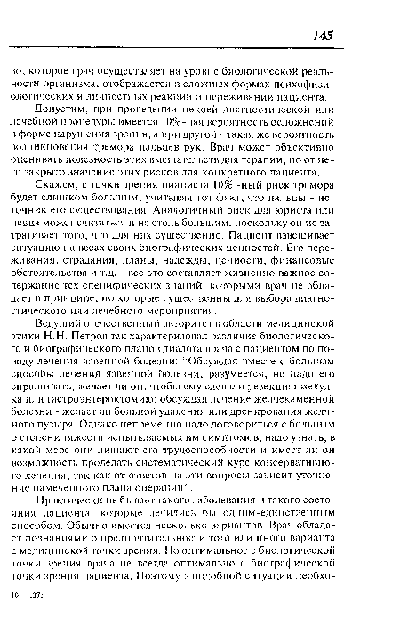 Скажем, с точки зрения пианиста 10% -ный риск тремора будет слишком большим, учитывая тот факт, что пальцы - источник его существования. Аналогичный риск для юриста или певца может считаться и не столь большим, поскольку он не затрагивает того, что для них существенно. Пациент взвешивает ситуацию на весах своих биографических ценностей. Его переживания, страдания, планы, надежды, ценности, финансовые обстоятельства и т.д. - все это составляет жизненно важное содержание тех специфических знаний, которыми врач не обладает в принципе, но которые существенны для выбора диагностического или лечебного мероприятия.