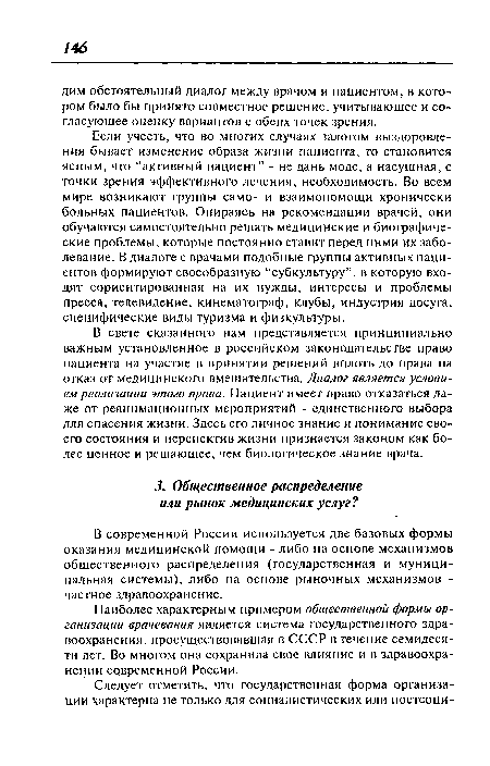 Если учесть, что во многих случаях залогом выздоровления бывает изменение образа жизни пациента, то становится ясным, что “активный пациент” - не дань моде, а насущная, с точки зрения эффективного лечения, необходимость. Во всем мире возникают группы само- и взаимопомощи хронически больных пациентов. Опираясь на рекомендации врачей, они обучаются самостоятельно решать медицинские и биографические проблемы, которые постоянно ставит перед ними их заболевание. В диалоге с врачами подобные группы активных пациентов формируют своеобразную “субкультуру”, в которую входят сориентированная на их нужды, интересы и проблемы пресса, телевидение, кинематограф, клубы, индустрия досуга, специфические виды туризма и физкультуры.