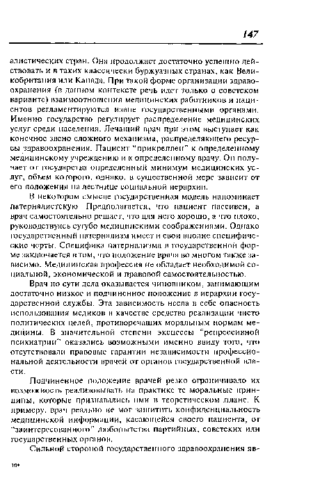 В некотором смысле государственная модель напоминает патерналистскую. Предполагается, что пациент пассивен, а врач самостоятельно решает, что для него хорошо, а что плохо, руководствуясь сугубо медицинскими соображениями. Однако государственный патернализм имеет и свои вполне специфические черты. Специфика патернализма в государственной форме заключается в том, что положение врача во многом также зависимо. Медицинская профессия не обладает необходимой социальной, экономической и правовой самостоятельностью.