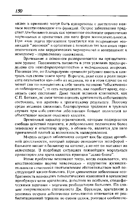 Врачевание в основном разворачивается на организмен-ном уровне. Пассивность пациента в этих условиях предопределена его неинформированностью в медицинских вопросах. Понимая это, он благоразумно временно уступает власть и контроль над своим телом врачу. Впрочем, даже если в роли пациента оказывается кто-либо из медиков, то и в этом случае он не может сам по отношению к себе занять позицию “объективного наблюдателя”, то есть непредвзято, как подобает врачу, оценивать свое состояние. Даже такой великий клиницист, как С.П. Боткин, не смог точно оценить критичность собственного состояния, что привело к трагическому результату. Поэтому среди медиков сложилась благоразумная традиция в трудных случаях при собственном заболевании больше полагаться на объективное мнение опытного коллеги.