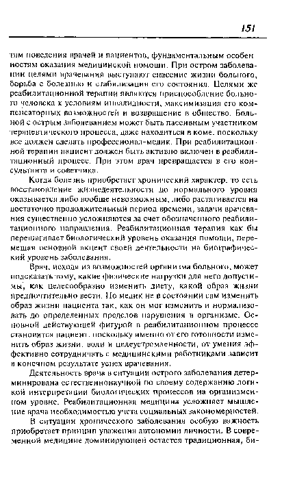 Врач, исходя из возможностей организма больного, может подсказать тому, какие физические нагрузки для него допустимы, как целесообразно изменить диету, какой образ жизни предпочтительно вести. Но медик не в состоянии сам изменить образ жизни пациента так, как он мог изменить и нормализовать до определенных пределов нарушения в организме. Основной действующей фигурой в реабилитационном процессе становится пациент, поскольку именно от его готовности изменить образ жизни, воли и целеустремленности, от умения эффективно сотрудничать с медицинскими работниками зависит в конечном результате успех врачевания.