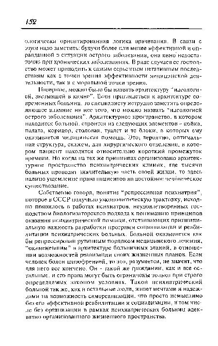 Собственно говоря, понятие “репрессивная психиатрия”, которое в СССР получило узкополитическую трактовку, исходно появилось в работах психиатров, неудовлетворенных господством биологизаторского подхода к пониманию принципов оказания психиатрической помощи, отстаивающих принципиальную важность разработки программ социализации и реабилитации психиатрических больных. Больной оказывается как бы репрессирован рутинным порядком медицинского лечения, “окаменевшим” в архитектуре больничных зданий, в отношении возможностей реализации своих жизненных планов. Если человек болен шизофренией, то это, разумеется, не значит, что для него все кончено. Он - такой же гражданин, как и все остальные, и его права могут быть ограничены только при строго определяемых законом условиях. Такой психиатрический больной так же, как и остальные люди, живет мечтами и надеждами на возможность самореализации, что просто немыслимо без его эффективной реабилитации и социализации, в том числе без организации в рамках психиатрических больниц адекватно организованного жизненного пространства.