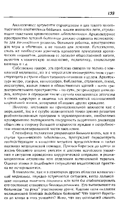 Аналогичные аргументы справедливы и для такого многотысячного контингента больных, каким являются дети, страдающие тяжелыми хроническими заболеваниями. Архитектурное пространство детской больницы должно создавать возможности для личностного развития больного ребенка, пространство для игры и обучения, а не только для лечения. Естественно, столь же необходимо изменить идеологию врачевания хронических пациентов, дополнив ее логикой общественной жизни, включая клиническую психологию, педагогику, социальную помощь и т.д.