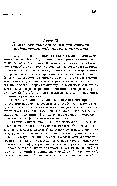 Их отношение к основным биоэтическим принципам разные теоретики трактуют различным образом. Одни рассматривают их в качестве следствий из основополагающих принципов, другие настаивают на их независимом в теоретическом отношении статусе. Однако, несмотря на расхождения в теоретической интерпретации статуса правил правдивости, конфиденциальности и информированного согласия, практически никто не оспаривает их важность для обсуждения моральных проблем взаимоотношений в социальных ячейках “врач-пациент”, “медсестра-пациент” или “социальный работник-пациент”.