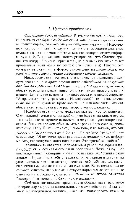 Некоторые этики считают, что в понятие правдивости следует ввести еще и право слушающего собеседника на получение правдивого сообщения. Согласно правилу правдивости, человек обязан говорить правду лишь тому, кто имеет право знать эту правду. Если врача встретит на улице сосед и, скажем, спросит: “А правда ли, что у гражданки Н. сифилис?”, то в этом случае само по себе правило правдивости не накладывает никаких обязательств на врача в его разговоре с вопрошающим.