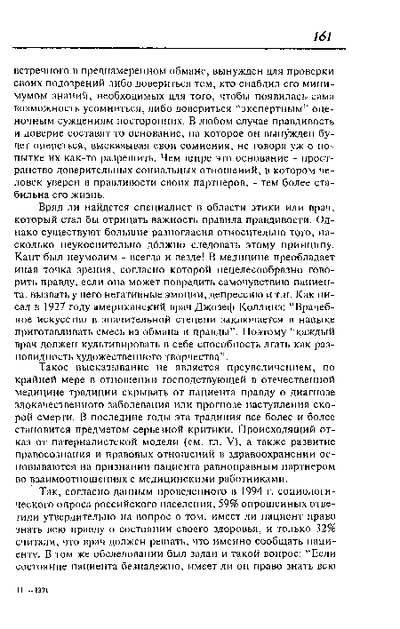 Вряд ли найдется специалист в области этики или врач, который стал бы отрицать важность правила правдивости. Однако существуют большие разногласия относительно того, насколько неукоснительно дблжно следовать этому принципу. Кант был неумолим - всегда и везде! В медицине преобладает иная точка зрения, согласно которой нецелесообразно говорить правду, если она может повредить самочувствию пациента, вызвать у него негативные эмоции, депрессию и т.п. Как писал в 1927 году американский врач Джозеф Коллинз: “Врачебное искусство в значительной степени заключается в навыке приготавливать смесь из обмана и правды”. Поэтому “каждый врач должен культивировать в себе способность лгать как разновидность художественного творчества”.