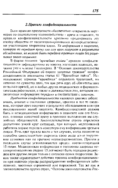 В форме понятия “врачебная тайна ” правило конфиденциальности зафиксировано во многих этических кодексах, начиная уже с клятвы Гиппократа. В “Основах законодательства Российской Федерации об охране здоровья граждан” конфиденциальности посвящена статья 61 “Врачебная тайна”. Использование термина “врачебная” оправдано традицией, но неточно по существу дела, так как речь идет об обязательствах не только врачей, но и любых других медицинских и фармацевтических работников, а также и должностных лиц, которым медицинская информация передана в соответствии с законом.