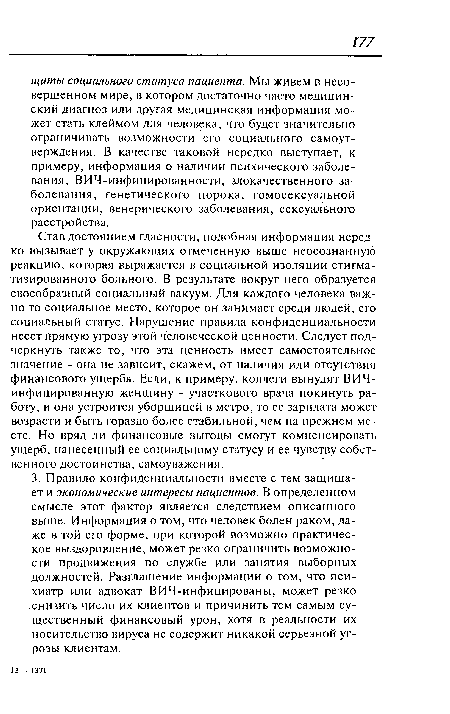 Став достоянием гласности, подобная информация нередко вызывает у окружающих отмеченную выше неосознанную реакцию, которая выражается в социальной изоляции стигматизированного больного. В результате вокруг него образуется своеобразный социальный вакуум. Для каждого человека важно то социальное место, которое он занимает среди людей, его социальный статус. Нарушение правила конфиденциальности несет прямую угрозу этой человеческой ценности. Следует подчеркнуть также то, что эта ценность имеет самостоятельное значение - она не зависит, скажем, от наличия или отсутствия финансового ущерба. Если, к примеру, коллеги вынудят ВИЧ-инфицированную женщину - участкового врача покинуть работу, и она устроится уборщицей в метро, то ее зарплата может возрасти и быть гораздо более стабильной, чем на прежнем месте. Но вряд ли финансовые выгоды смогут компенсировать ущерб, нанесенный ее социальному статусу и ее чувству собственного достоинства, самоуважения.