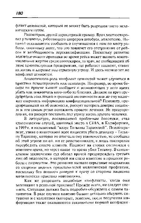 В литературе, посвященной проблемам биоэтики, стал классическим случай, имевший место в США, в Калифорнии, в 1969 г. и называемый “казус Татьяны Тарасовой”. Психотерапевт, узнав о навязчивой идее пациента убить девушку - Татьяну Тарасову, которая не отвечала ему взаимностью, не сообщил об этой угрозе ни ей, ни ее родственникам, а лишь постарался переубедить своего клиента. Пациент на словах согласился с мнением врача, но через какое-то время убил Татьяну. В специальном заключении суд обязал врачей предупреждать третьих лиц об опасности, о которой им стало известно в процессе работы с пациентом. Это решение вызвало серьезные возражения со стороны видных представителей медицинской профессии, поскольку без полного доверия к врачу со стороны пациента медицинская практика невозможна.