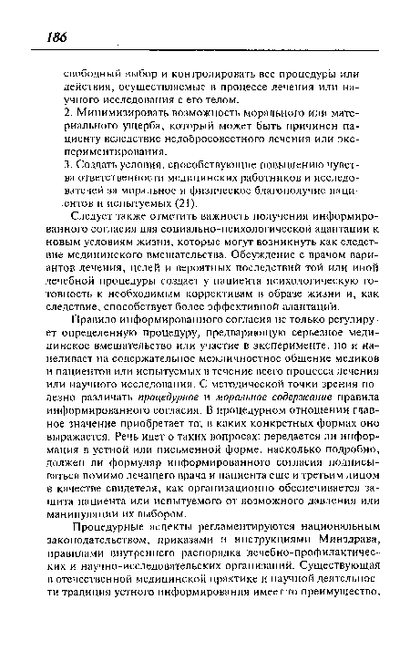 Правило информированного согласия не только регулирует определенную процедуру, предваряющую серьезное медицинское вмешательство или участие в эксперименте, но и нацеливает на содержательное межличностное общение медиков и пациентов или испытуемых в течение всего процесса лечения или научного исследования. С методической точки зрения полезно различать процедурное и моральное содержание правила информированного согласия. В процедурном отношении главное значение приобретает то, в каких конкретных формах оно выражается. Речь идет о таких вопросах: передается ли информация в устной или письменной форме, насколько подробно, должен ли формуляр информированного согласия подписываться помимо лечащего врача и пациента еще и третьим лицом в качестве свидетеля, как организационно обеспечивается защита пациента или испытуемого от возможного давления или манипуляции их выбором.