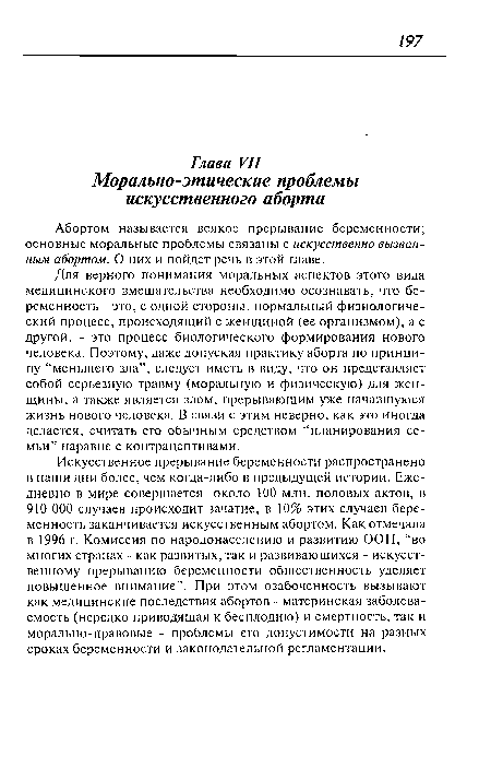 Для верного понимания моральных аспектов этого вида медицинского вмешательства необходимо осознавать, что беременность - это, с одной стороны, нормальный физиологический процесс, происходящий с женщиной (ее организмом), а с другой, - это процесс биологического формирования нового человека. Поэтому, даже допуская практику аборта по принципу “меньшего зла”, следует иметь в виду, что он представляет собой серьезную травму (моральную и физическую) для женщины, а также является злом, прерывающим уже начавшуюся жизнь нового человека. В связи с этим неверно, как это иногда делается, считать его обычным средством “планирования семьи” наравне с контрацептивами.