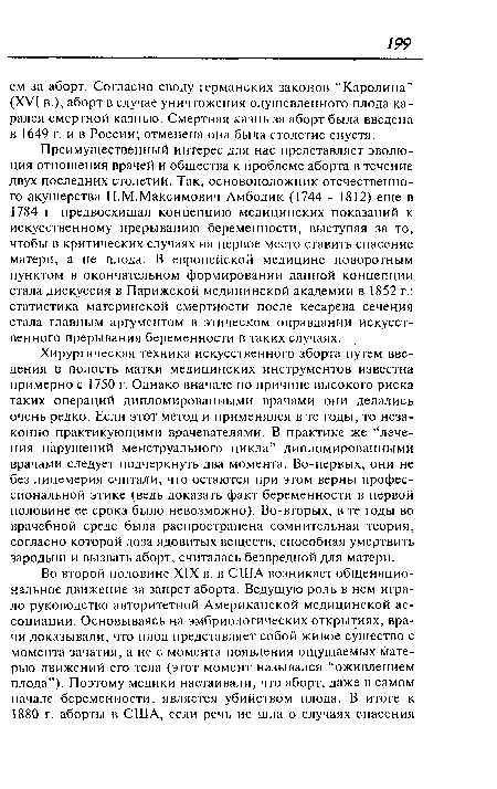 Преимущественный интерес для нас представляет эволюция отношения врачей и общества к проблеме аборта в течение двух последних столетий. Так, основоположник отечественного акушерства Н.М.Максимович-Амбодик (1744 - 1812) еще в 1784 г. предвосхищал концепцию медицинских показаний к искусственному прерыванию беременности, выступая за то, чтобы в критических случаях на первое место ставить спасение матери, а не плода. В европейской медицине поворотным пунктом в окончательном формировании данной концепции стала дискуссия в Парижской медицинской академии в 1852 г.: статистика материнской смертности после кесарева сечения стала главным аргументом в этическом оправдании искусственного прерывания беременности в таких случаях.