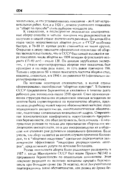 К сожалению, в последующие десятилетия альтернативные аборту способы и методы контроля над рождаемостью не получили в нашей стране достаточного развития. До конца 60-х годов число искусственных абортов росло в СССР особенно быстро, в 70-80 гг. кривая роста становится не такой крутой. Открытая в эпоху гласности официальная статистика об абортах засвидетельствовала, что в СССР был самый высокий в мире показатель числа абортов на 1000 женщин фертильного возраста (15-49 лет) - около 120. По данным зарубежных экспертов, с учетом нерегистрируемых абортов этот показатель был примерно в полтора раза выше, то есть равен примерно 180. Только с середины 80-х годов показатель частоты абортов стал, наконец, снижаться, и в 1996 г. он равнялся 89 (официально зарегистрированным).