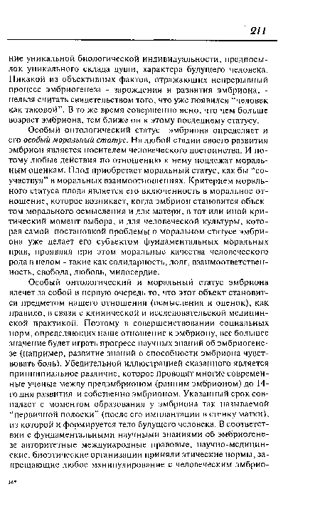 Особый онтологический статус эмбриона определяет и его особый моральный статус. На любой стадии своего развития эмбрион является носителем человеческого достоинства. И потому любые действия по отношению к нему подлежат моральным оценкам. Плод приобретает моральный статус, как бы “соучаствуя” в моральных взаимоотношениях. Критерием морального статуса плода является его включенность в моральное отношение, которое возникает, когда эмбрион становится объектом морального осмысления и для матери, в тот или иной критический момент выбора, и для человеческой культуры, которая самой постановкой проблемы о моральном статусе эмбриона уже делает его субъектом фундаментальных моральных прав, проявляя при этом моральные качества человеческого рода в целом - такие как солидарность, долг, взаимоответствен-ность, свобода, любовь, милосердие.