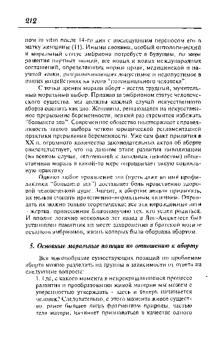 С точки зрения морали аборт - всегда трудный, мучительный моральный выбор. Признав за эмбрионом статус человеческого существа, мы должны каждый случай искусственного аборта оценить как зло. Женщина, решающаяся на искусственное прерывание беременности, всякий раз стремится избежать “большего зла”. Современное общество подтверждает справедливость такого выбора четкой юридической регламентацией практики прерывания беременности. Уже сам факт принятия в XX в. огромного количества законодательных актов об аборте свидетельствует, что на данном этапе развития цивилизации (во всяком случае, тяготеющей к западным ценностям) общественная мораль в какой-то мере оправдывает такую социальную практику.