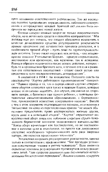 В созданной в 1994 г. по инициативе Папского совета по апостольству “Хартии работников здравоохранения”-говорится: “Однако правда и то, что в определенных случаях отвержением абортов наносится вред также и важным благам, которые вполне естественно защитить. Это случаи, связанные со здоровьем матери, с бременем еще одного ребенка, с тяжелыми фетальными злокачественными образованиями, с беременностью, происшедшей вследствие сексуального насилия”. Вместе с тем в этом документе подтверждается позиция, изложенная в Энциклике: ни одна из перечисленных причин “не может объективно предоставить право распоряжаться жизнью других, пусть даже и в начальной стадии”. “Хартия” оправдывает искусственный аборт лишь как побочное следствие строго показанного беременной женщине медицинского вмешательства: “Когда аборт происходит как предвиденное, но не поставленное в качестве цели и нежелаемое, но просто как допускаемое следствие неизбежного терапевтического акта ради здоровья матери, это является нравственно законным”.