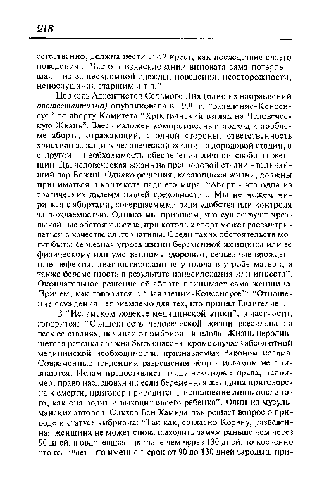 Церковь Адвентистов Седьмого Дня (одно из направлений протестантизма) опубликовала в 1990 г. “Заявление-Консенсус” по аборту Комитета “Христианский взгляд на Человеческую Жизнь”. Здесь изложен компромиссный подход к проблеме аборта, отражающий, с одной стороны, ответственность христиан за защиту человеческой жизни на дородовой стадии, а с другой - необходимость обеспечения личной свободы женщин. Да, человеческая жизнь на предродовой стадии - величайший дар Божий. Однако решения, касающиеся жизни, должны приниматься в контексте падшего мира: “Аборт - это одна из трагических дилемм нашей греховности... Мы не можем мириться с абортами, совершаемыми ради удобства или контроля за рождаемостью. Однако мы признаем, что существуют чрезвычайные обстоятельства, при которых аборт может рассматриваться в качестве альтернативы. Среди таких обстоятельств могут быть: серьезная угроза жизни беременной женщины или ее физическому или умственному здоровью, серьезные врожденные дефекты, диагностированные у плода в утробе матери, а также беременность в результате изнасилования или инцеста”. Окончательное решение об аборте принимает сама женщина. Причем, как говорится в “Заявлении-Консенсусе”: “Отношение осуждения неприемлемо для тех, кто принял Евангелие”.