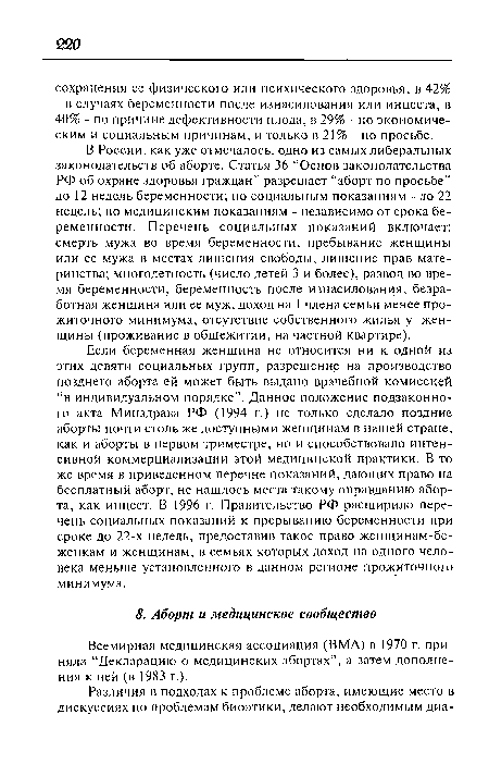 В России, как уже отмечалось, одно из самых либеральных законодательств об аборте. Статья 36 “Основ законодательства РФ об охране здоровья граждан” разрешает “аборт по просьбе” до 12 недель беременности; по социальным показаниям - до 22 недель; по медицинским показаниям - независимо от срока беременности. Перечень социальных показаний включает: смерть мужа во время беременности, пребывание женщины или ее мужа в местах лишения свободы, лишение прав материнства; многодетность (число детей 3 и более), развод во время беременности, беременность после изнасилования, безработная женщина или ее муж, доход на 1 члена семьи менее прожиточного минимума, отсутствие собственного жилья у женщины (проживание в общежитии, на частной квартире).