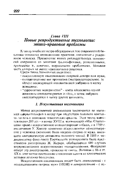 Метод искусственной инсеминации заключается во введении сперматозоидов в матку при отсутствии полового контакта, то есть с помощью технических средств. Этот метод известен около 200 лет - в конце XVIII в. итальянский аббат Спалан-цани провел искусственное оплодотворение собаки, а в 1799 г. англичанин У. Хантер применил искусственное оплодотворение у человека (женщине была введена сперма ее мужа, имевшего анатомическую аномалию полового члена). В 1885 г. медицинскому факультету Парижского университета была представлена диссертация Ж. Жерара, обобщившего 600 случаев внутрисемейного искусственного оплодотворения. Факультет отверг эту диссертацию, приказав ее сжечь. Начиная с 60-х гг. XX в. этот метод постепенно становится одним из клинических методов лечения бесплодия.