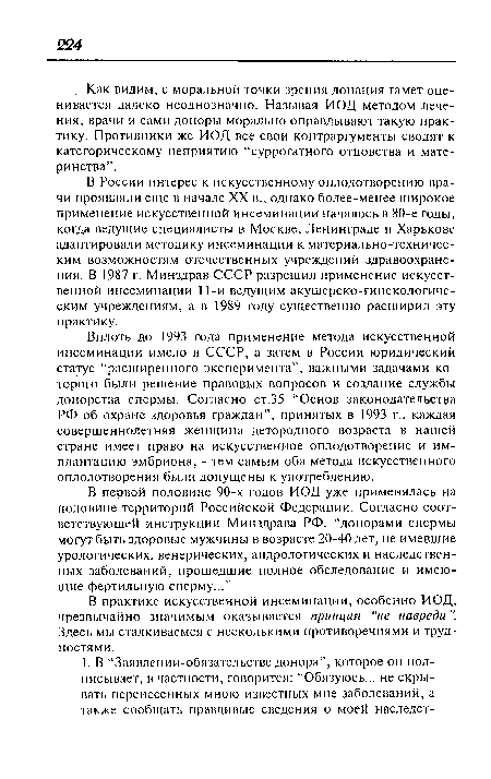 В России интерес к искусственному оплодотворению врачи проявляли еще в начале XX в., однако более-менее широкое применение искусственной инсеминации началось в 80-е годы, когда ведущие специалисты в Москве, Ленинграде и Харькове адаптировали методику инсеминации к материально-техническим возможностям отечественных учреждений здравоохранения. В 1987 г. Минздрав СССР разрешил применение искусственной инсеминации 11-и ведущим акушерско-гинекологическим учреждениям, а в 1989 году существенно расширил эту практику.