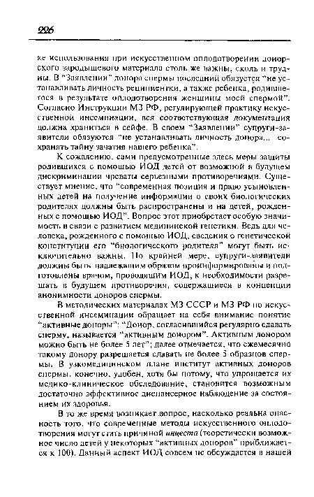 К сожалению, сами предусмотренные здесь меры защиты родившихся с помощью ИОД детей от возможной в будущем дискриминации чреваты серьезными противоречиями. Существует мнение, что “современная позиция и право усыновленных детей на получение информации о своих биологических родителях должны быть распространены и на детей, рожденных с помощью ИОД”. Вопрос этот приобретает особую значимость в связи с развитием медицинской генетики. Ведь для человека, рожденного с помощью ИОД, сведения о генетической конституции его “биологического родителя” могут быть исключительно важны. По крайней мере, супруги-заявители должны быть надлежащим образом проинформированы и подготовлены врачом, проводящим ИОД, к необходимости разрешать в будущем противоречия, содержащиеся в концепции анонимности доноров спермы.