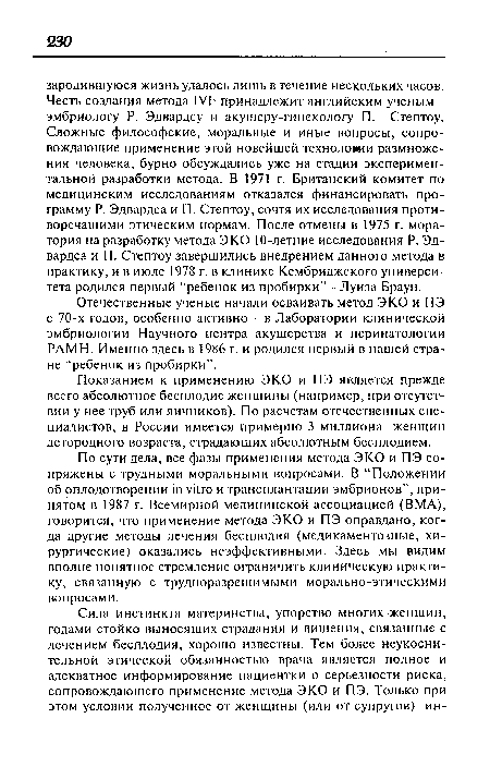 По сути дела, все фазы применения метода ЭКО и ПЭ сопряжены с трудными моральными вопросами. В “Положении об оплодотворении in vitro и трансплантации эмбрионов”, принятом в 1987 г. Всемирной медицинской ассоциацией (ВМА), говорится, что применение метода ЭКО и ПЭ оправдано, когда другие методы лечения бесплодия (медикаментозные, хирургические) оказались неэффективными. Здесь мы видим вполне понятное стремление ограничить клиническую практику, связанную с трудноразрешимыми морально-этическими вопросами.