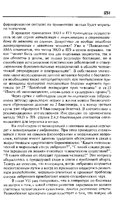 На этой стадии от манипуляций с гаметами медики переходят к манипуляциям с эмбрионами. При этом приходится сталкиваться с теми же самыми философскими и моральными вопросами, которые имеют давнюю традицию обсуждения в связи с искусственным прерыванием беременности: “Каков онтологический и моральный статус эмбриона?”, “С какой стадии развития зародыша он должен считаться человеческим существом?”, “В каком объеме он обладает правами человека?” Эти вопросы обсуждались в предыдущей главе в связи с проблемой аборта. Теперь же отметим, что в ситуации, когда эмбрионы создаются искусственным путем и когда их приходится подвергать различным воздействиям, морально-этические и правовые проблемы статуса эмбрионов приобретают много специфических черт.