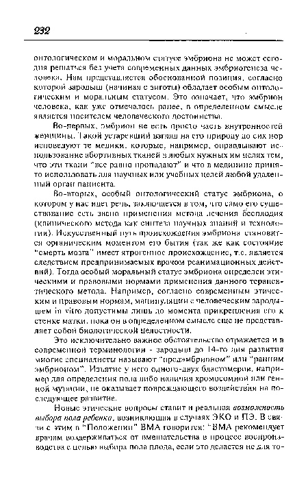 Во-вторых, особый онтологический статус эмбриона, о котором у нас идет речь, заключается в том, что само его существование есть звено применения метода лечения бесплодия (клинического метода как синтеза научных знаний и технологии). Искусственный путь происхождения эмбриона становится органическим моментом его бытия (так же как состояние “смерть мозга” имеет ятрогенное происхождение, т.е. является следствием предпринимаемых врачом реанимационных действий). Тогда особый моральный статус эмбриона определен этическими и правовыми нормами применения данного терапевтического метода. Например, согласно современным этическим и правовым нормам, манипуляции с человеческим зародышем in vitro допустимы лишь до момента прикрепления его к стенке матки, пока он в определенном смысле еще не представляет собой биологической целостности.