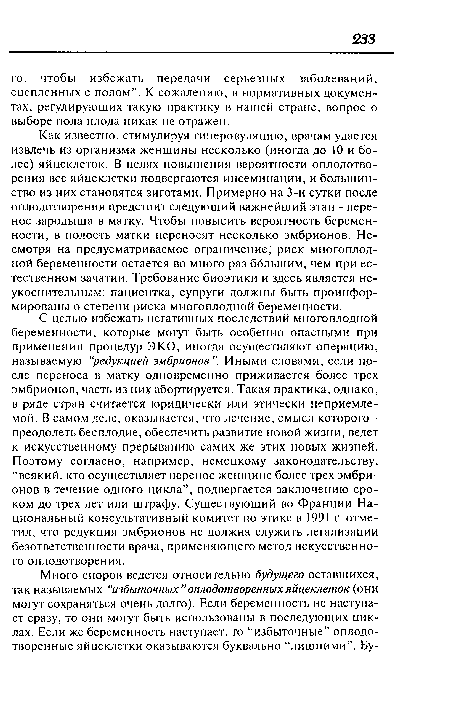 Как известно, стимулируя гиперовуляцию, врачам удается извлечь из организма женщины несколько (иногда до 10 и более) яйцеклеток. В целях повышения вероятности оплодотворения все яйцеклетки подвергаются инсеминации, и большинство из них становятся зиготами. Примерно на 3-и сутки после оплодотворения предстоит следующий важнейший этап - перенос зародыша в матку. Чтобы повысить вероятность беременности, в полость матки переносят несколько эмбрионов. Несмотря на предусматриваемое ограничение, риск многоплодной беременности остается во много раз ббльшим, чем при естественном зачатии. Требование биоэтики и здесь является неукоснительным: пациентка, супруги должны быть проинформированы о степени риска многоплодной беременности.