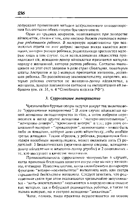 Чрезвычайно бурные споры ведутся вокруг так называемого “суррогатного материнства ”. В этом случае яйцеклетка одной женщины оплодотворяется in vitro, а затем эмбрион переносится в матку другой женщины - “матери-носительницы”, “женщины-донора”, “временной матери” и т.п.; при-этом социальной матерью - “арендатором”, нанимателем - может быть либо та женщина, которая дала свою яйцеклетку, либо вообще третья женщина. Таким образом, у ребенка, родившегося благодаря подобным манипуляциям, может оказаться пять (!) родителей: 3 биологических (мужчина-донор спермы, женщина-донор яйцеклетки и женщина-донор утробы) и 2 социальных -те, кто выступает в качестве заказчиков.