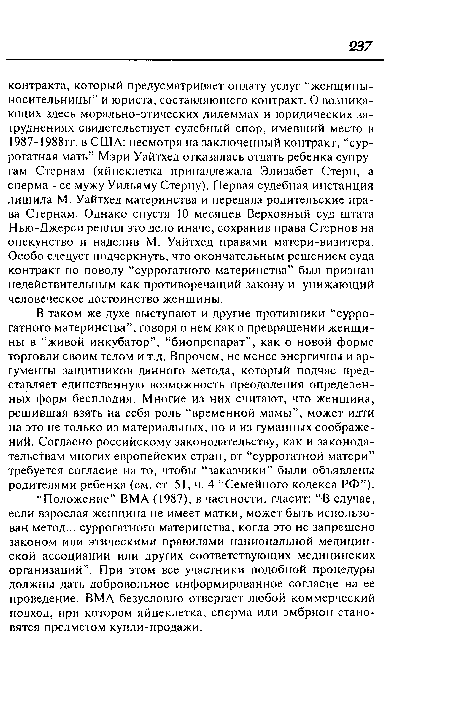 В таком же духе выступают и другие противники “суррогатного материнства”, говоря о нем как о превращении женщины в “живой инкубатор”, “биопрепарат”, как о новой форме торговли своим телом и т.д. Впрочем, не менее энергичны и аргументы защитников данного метода, который подчас представляет единственную возможность преодоления определенных форм бесплодия. Многие из них считают, что женщина, решившая взять на себя роль “временной мамы”, может идти на это не только из материальных, но и из гуманных соображений. Согласно российскому законодательству, как и законодательствам многих европейских стран, от “суррогатной матери” требуется согласие на то, чтобы “заказчики” были объявлены родителями ребенка (см. ст. 51, ч. 4 “Семейного кодекса РФ”).