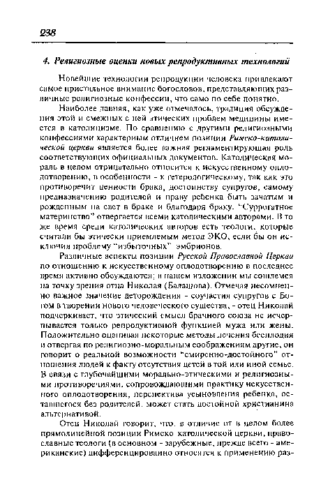 Различные аспекты позиции Русской Православной Церкви по отношению к искусственному оплодотворению в последнее время активно обсуждаются; в нашем изложении мы сошлемся на точку зрения отца Николая (Балашова). Отмечая несомненно важное значение деторождения - соучастия супругов с Богом в творении нового человеческого существа, - отец Николай подчеркивает, что этический смысл брачного союза не исчерпывается только репродуктивной функцией мужа или жены. Положительно оценивая некоторые методы лечения бесплодия и отвергая по религиозно-моральным соображениям другие, он говорит о реальной возможности “смиренно-достойного” отношения людей к факту отсутствия детей в той или иной семье. В связи с глубочайшими морально-этическими и религиозными противоречиями, сопровождающими практику искусственного оплодотворения, перспектива усыновления ребенка, оставшегося без родителей, может стать достойной христианина альтернативой.