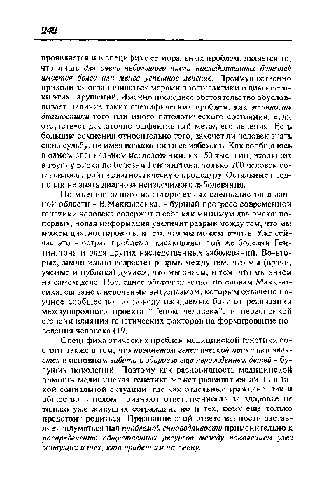 Специфика этических проблем медицинской генетики состоит также в том, что предметом генетической практики является в основном забота о здоровье еще нерожденных детей - будущих поколений. Поэтому как разновидность медицинской помощи медицинская генетика может развиваться лишь в такой социальной ситуации, где как отдельные граждане, так и общество в целом признают ответственность за здоровье не только уже живущих сограждан, но и тех, кому еще только предстоит родиться. Признание этой ответственности заставляет задуматься над проблемой справедливости применительно к распределению общественных ресурсов между поколением уже живущих и тех, кто придет им на смену.