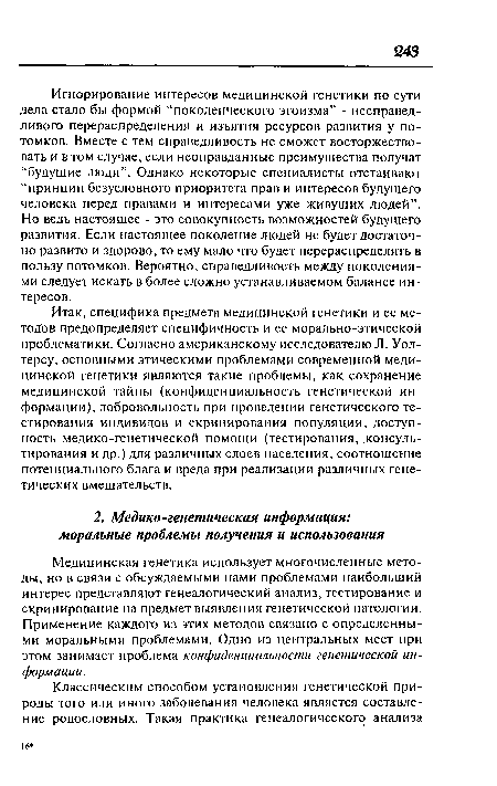 Игнорирование интересов медицинской генетики по сути дела стало бы формой “поколенческого эгоизма” - несправедливого перераспределения и изъятия ресурсов развития у потомков. Вместе с тем справедливость не сможет восторжествовать и в том случае, если неоправданные преимущества получат “будущие люди”. Однако некоторые специалисты отстаивают “принцип безусловного приоритета прав и интересов будущего человека перед правами и интересами уже живущих людей”. Но ведь настоящее - это совокупность возможностей будущего развития. Если настоящее поколение людей не будет достаточно развито и здорово, то ему мало что будет перераспределять в пользу потомков. Вероятно, справедливость между поколениями следует искать в более сложно устанавливаемом балансе интересов.