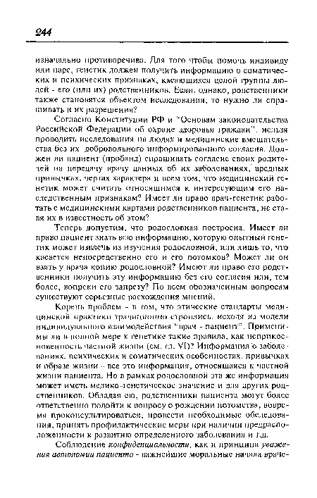 Корень проблем - в том, что этические стандарты медицинской практики традиционно строились, исходя из модели индивидуального взаимодействия “врач - пациент”. Применимы ли в полной мере к генетике такие правила, как неприкосновенность частной жизни (см. гл. VI)? Информация о заболеваниях, психических и соматических особенностях, привычках и образе жизни - все это информация, относящаяся к частной жизни пациента. Но в рамках родословной эта же информация может иметь медико-генетическое значение и для других родственников. Обладая ею, родственники пациента могут более ответственно подойти к вопросу о рождении потомства, вовремя проконсультироваться, провести необходимые обследования, принять профилактические меры при наличии предрасположенности к развитию определенного заболевания и т.д.