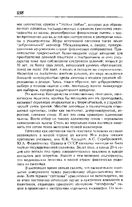 Евгеника как составная часть генетики человека активно развивалась в нашей стране до начала 30-х годов такими крупными учеными, как Н.К. Кольцов, A.C. Серебровский, Ю.А. Филипченко. Однако в СССР евгеника никогда не была частью государственной политики. Более того, в конце 20-х годов она попала под пресс идеологического давления и вскоре оказалась под запретом. Вместе с тем нелишне подчеркнуть, что медицинская генетика в нашей стране фактически родилась из евгеники.