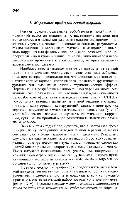 Генная терапия представляет собой одно из новейших направлений развития медицины. К настоящему времени она применялась в отношении уже сотен пациентов, причем в некоторых случаях с достаточно обнадеживающим результатом. Метод основан на переносе генетического материала с помощью вирусных или фаговых векторов (переносчиков) либо непосредственно в кровь и ткани пациента, либо вначале в лабораторно изолированные клетки больного, которые пересаживаются ему впоследствии.