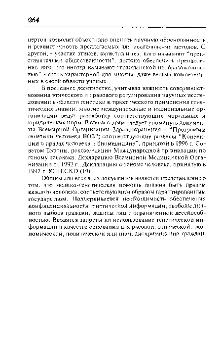 Общим для всех этих документов является представление о том. что медико-генетическая помощь должна быть правом каждого человека, соответствующим образом гарантированным государством. Подчеркивается необходимость обеспечения конфиденциальности генетической информации, свободы личного выбора граждан, защиты лиц с ограниченной дееспособностью. Вводятся запреты на использование генетической информации в качестве основания для расовой, этнической, экономической, политической или иной дискриминации граждан.