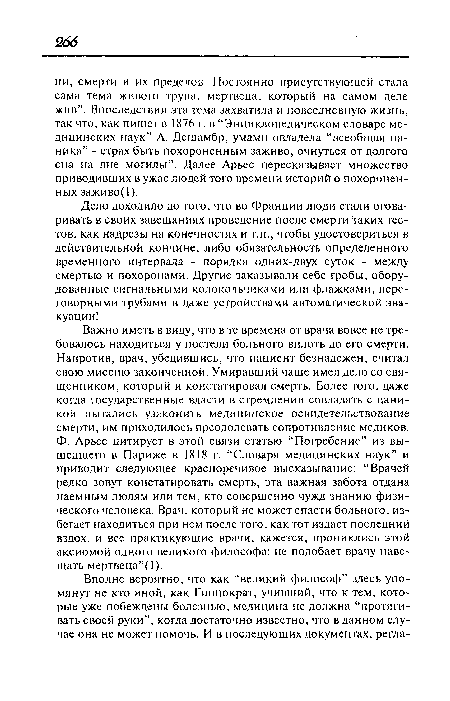 Важно иметь в виду, что в те времена от врача вовсе не требовалось находиться у постели больного вплоть до его смерти. Напротив, врач, убедившись, что пациент безнадежен, считал свою миссию законченной. Умиравший чаще имел дело со священником, который и констатировал смерть. Более того, даже когда государственные власти в стремлении совладать с паникой пытались узаконить медицинское освидетельствование смерти, им приходилось преодолевать сопротивление медиков. Ф. Арьес цитирует в этой связи статью “Погребение” из вышедшего в Париже в 1818 г. “Словаря медицинских наук” и приводит следующее красноречивое высказывание: “Врачей редко зовут констатировать смерть, эта важная забота отдана наемным людям или тем, кто совершенно чужд знанию физического человека. Врач, который не может спасти больного, избегает находиться при нем после того, как тот издаст последний вздох, и все практикующие врачи, кажется, прониклись этой аксиомой одного великого философа: не подобает врачу навещать мертвеца ”(1).