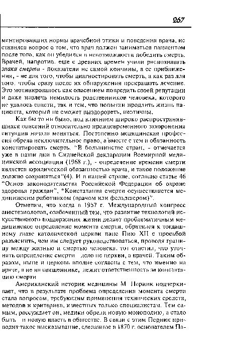 Как бы то ни было, под влиянием широко распространившихся опасений относительно преждевременного захоронения ситуация начала меняться. Постепенно медицинская профессия обрела исключительное право, а вместе с тем и обязанность констатировать смерть. “В большинстве стран, - отмечается уже в наши дни в Сиднейской декларации Всемирной медицинской ассоциации (1968 г.), - определение времени смерти является юридической обязанностью врача, и такое положение должно сохраняться”(4). И в нашей стране, согласно статье 46 “Основ законодательства Российской Федерации об охране здоровья граждан”, “Констатация смерти осуществляется медицинским работником (врачом или фельдшером)”.