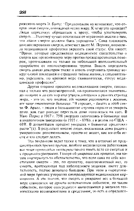 Другая сторона процесса медикализации смерти, связанная с только что рассмотренной, но проявившаяся значительно позднее и до сих пор еще утверждающаяся в разных странах мира, - это то, что местом, где человек расстается с жизнью, все чаще становится больница. “В городах, - пишет в этой связи Ф. Арьес, - люди в большинстве случаев перестали умирать дома, как еще раньше перестали дома появляться на свет. В Нью-Йорке в 1967 г. 75% умерших скончались в больнице или в аналогичном заведении (в 1955 г. - 69%), а в целом по США -60%. В дальнейшем процент умерших в больнице продолжал расти”(1). В результате многие люди, оказываясь дома рядом с умирающим родственником, просто не знают, как им себя вести и что следует делать.