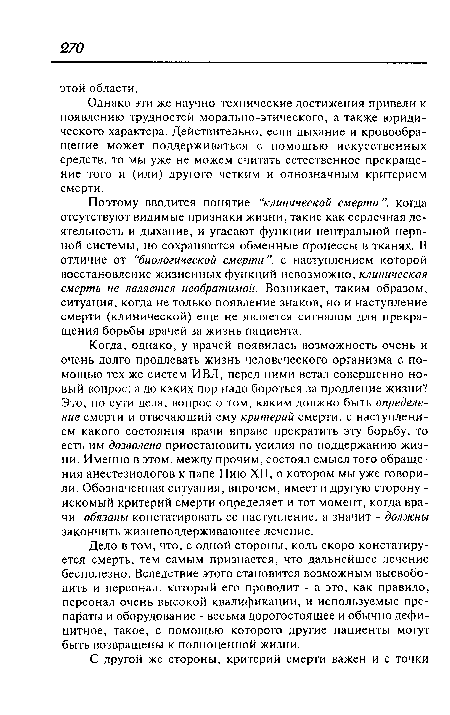 Когда, однако, у врачей появилась возможность очень и очень долго продлевать жизнь человеческого организма с помощью тех же систем ИВЛ, перед ними встал совершенно новый вопрос: а до каких пор надо бороться за продление жизни? Это, по сути дела, вопрос о том, каким должно быть определение смерти и отвечающий ему критерий смерти, с наступлением какого состояния врачи вправе прекратить эту борьбу, то есть им дозволено приостановить усилия по поддержанию жизни. Именно в этом, между прочим, состоял смысл того обращения анестезиологов к папе Пию XII, о котором мы уже говорили. Обозначенная ситуация, впрочем, имеет и другую сторону -искомый критерий смерти определяет и тот момент, когда врачи обязаны констатировать ее наступление, а значит - должны закончить жизнеподдерживающее лечение.