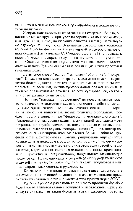 Понятие “паллиативное лечение” не исчерпывается только клиническим содержанием, оно включает в себя новые социально-организационные формы лечения, оказания поддержки умирающим пациентам, новые решения моральных проблем и, если угодно, новую “философию медицинского дела”. Различные формы организации паллиативной медицины - это патронажная служба помощи на дому, дневные и ночные стационары, выездная служба (“скорая помощь”) и стационар хосписов, специализированные отделения больниц общего профиля и т.д. Действенность помощи умирающим определяется комплексным подходом к решению их проблем, бригадным характером деятельности участвующих в этом деле врачей-специ-алистов, медицинских сестер, психологов, а также представителей духовенства, добровольцев, получивших специальную подготовку. Незаменима при этом роль близких родственников и друзей пациента, которые, однако, и сами нуждаются в квалифицированных советах и руководстве.