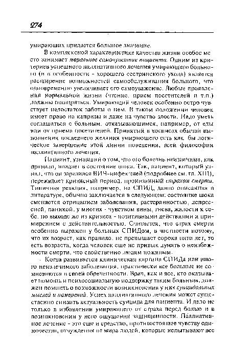 В комплексной характеристике качества жизни особое место занимает моральное самочувствие пациента. Одним из критериев успешного паллиативного лечения умирающего больного (и в особенности - хорошего сестринского ухода) является расширение возможностей самообслуживания больного, что одновременно увеличивает его самоуважение. Любые проявления нормальной жизни (чтение, прием посетителей и т.п.) должны поощряться. Умирающий человек особенно остро чувствует недостаток заботы о нем. В таком положении человек имеет право на капризы и даже на чувство злости. Надо уметь соглашаться с больным, отказывающимся, например, от еды или от приема посетителей. Принятый в хосписах обычай выполнения последнего желания умирающего есть как бы логическое завершение этой линии поведения, всей философии паллиативного лечения.